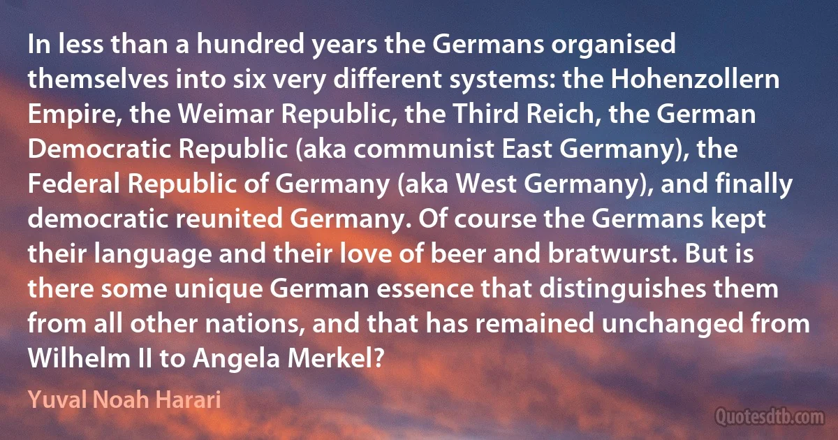 In less than a hundred years the Germans organised themselves into six very different systems: the Hohenzollern Empire, the Weimar Republic, the Third Reich, the German Democratic Republic (aka communist East Germany), the Federal Republic of Germany (aka West Germany), and finally democratic reunited Germany. Of course the Germans kept their language and their love of beer and bratwurst. But is there some unique German essence that distinguishes them from all other nations, and that has remained unchanged from Wilhelm II to Angela Merkel? (Yuval Noah Harari)