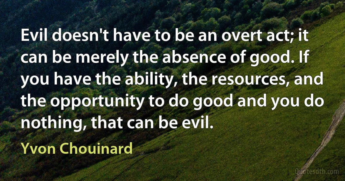 Evil doesn't have to be an overt act; it can be merely the absence of good. If you have the ability, the resources, and the opportunity to do good and you do nothing, that can be evil. (Yvon Chouinard)