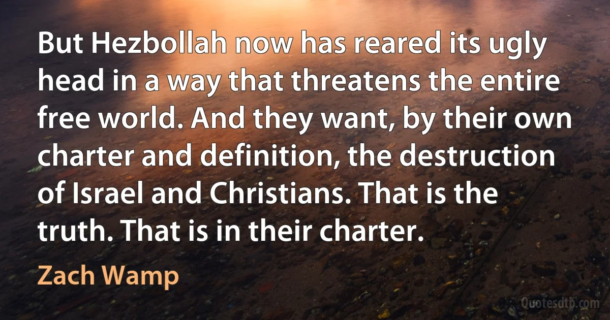 But Hezbollah now has reared its ugly head in a way that threatens the entire free world. And they want, by their own charter and definition, the destruction of Israel and Christians. That is the truth. That is in their charter. (Zach Wamp)