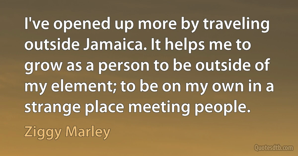 I've opened up more by traveling outside Jamaica. It helps me to grow as a person to be outside of my element; to be on my own in a strange place meeting people. (Ziggy Marley)