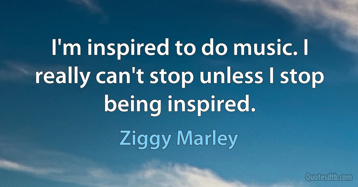 I'm inspired to do music. I really can't stop unless I stop being inspired. (Ziggy Marley)