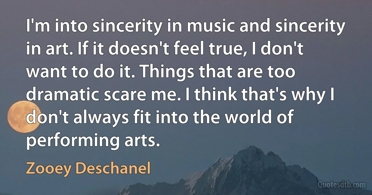 I'm into sincerity in music and sincerity in art. If it doesn't feel true, I don't want to do it. Things that are too dramatic scare me. I think that's why I don't always fit into the world of performing arts. (Zooey Deschanel)