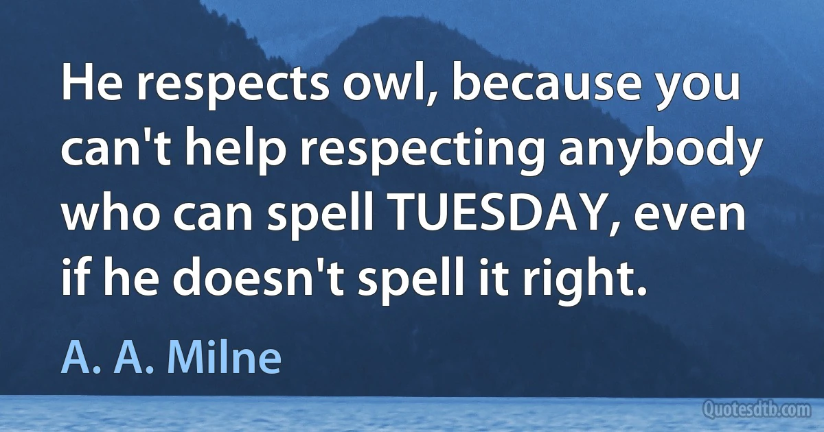 He respects owl, because you can't help respecting anybody who can spell TUESDAY, even if he doesn't spell it right. (A. A. Milne)