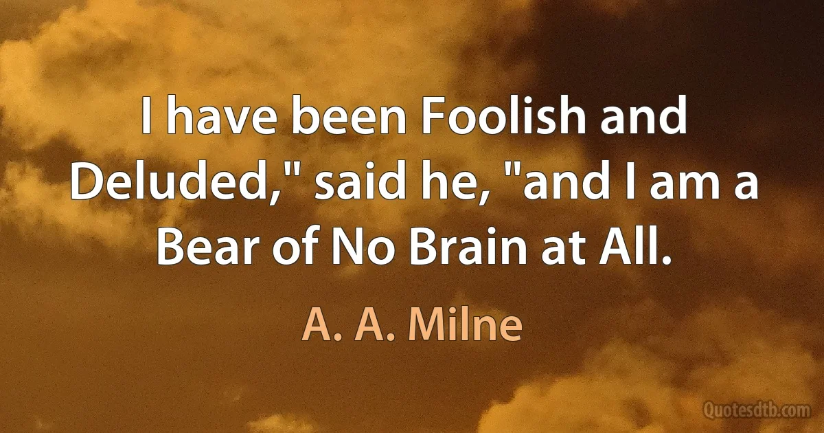 I have been Foolish and Deluded," said he, "and I am a Bear of No Brain at All. (A. A. Milne)