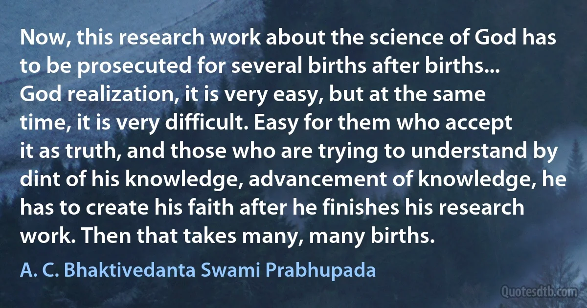 Now, this research work about the science of God has to be prosecuted for several births after births... God realization, it is very easy, but at the same time, it is very difficult. Easy for them who accept it as truth, and those who are trying to understand by dint of his knowledge, advancement of knowledge, he has to create his faith after he finishes his research work. Then that takes many, many births. (A. C. Bhaktivedanta Swami Prabhupada)