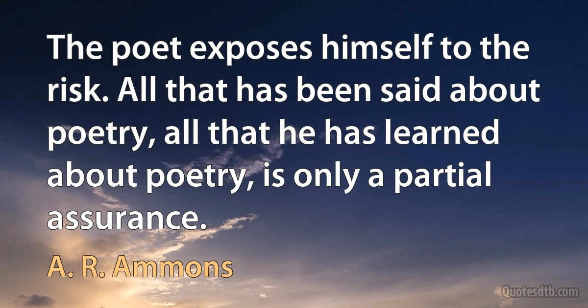 The poet exposes himself to the risk. All that has been said about poetry, all that he has learned about poetry, is only a partial assurance. (A. R. Ammons)