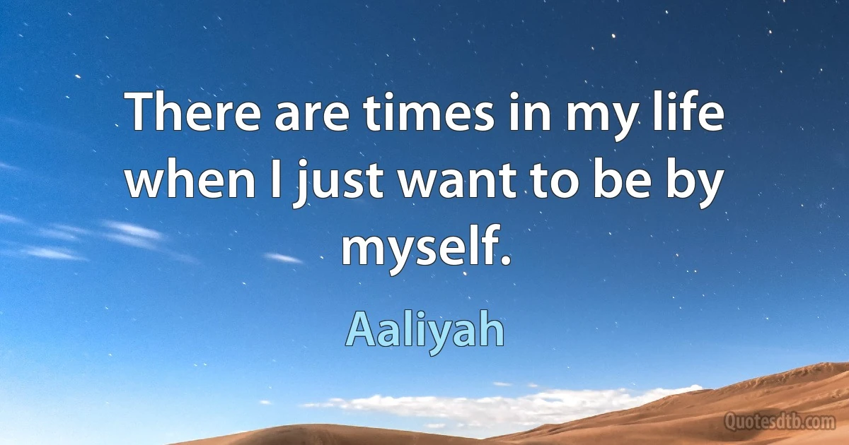 There are times in my life when I just want to be by myself. (Aaliyah)