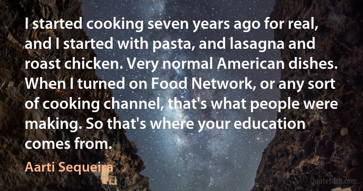 I started cooking seven years ago for real, and I started with pasta, and lasagna and roast chicken. Very normal American dishes. When I turned on Food Network, or any sort of cooking channel, that's what people were making. So that's where your education comes from. (Aarti Sequeira)