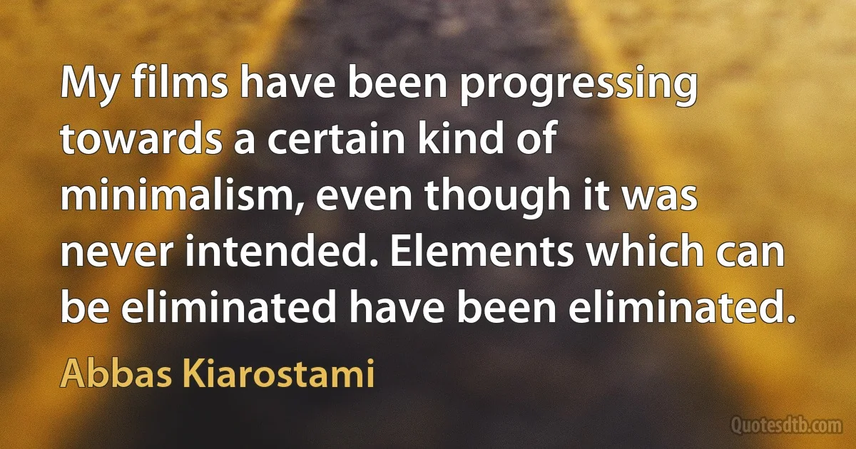 My films have been progressing towards a certain kind of minimalism, even though it was never intended. Elements which can be eliminated have been eliminated. (Abbas Kiarostami)