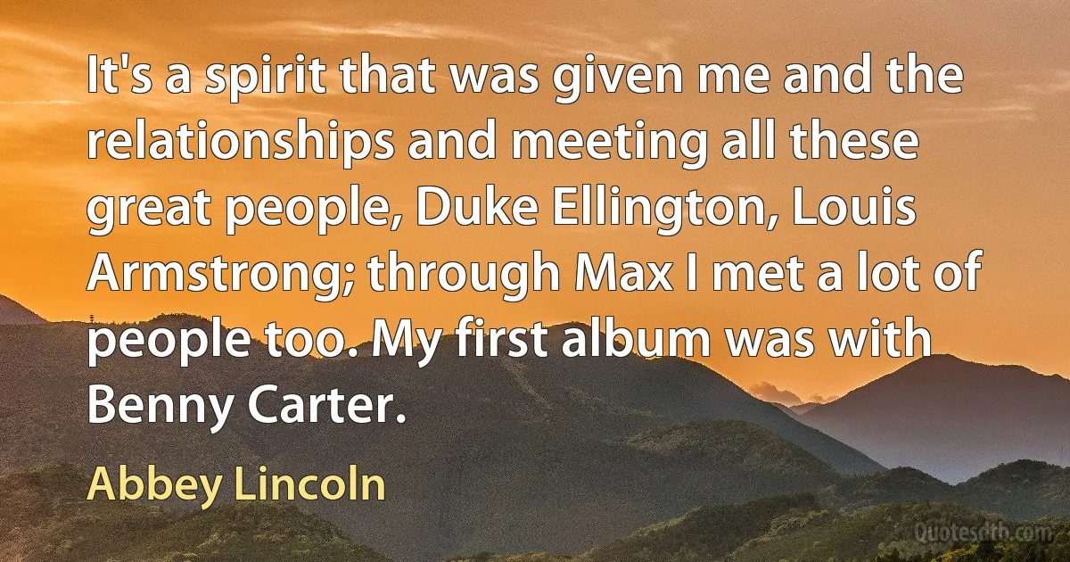 It's a spirit that was given me and the relationships and meeting all these great people, Duke Ellington, Louis Armstrong; through Max I met a lot of people too. My first album was with Benny Carter. (Abbey Lincoln)