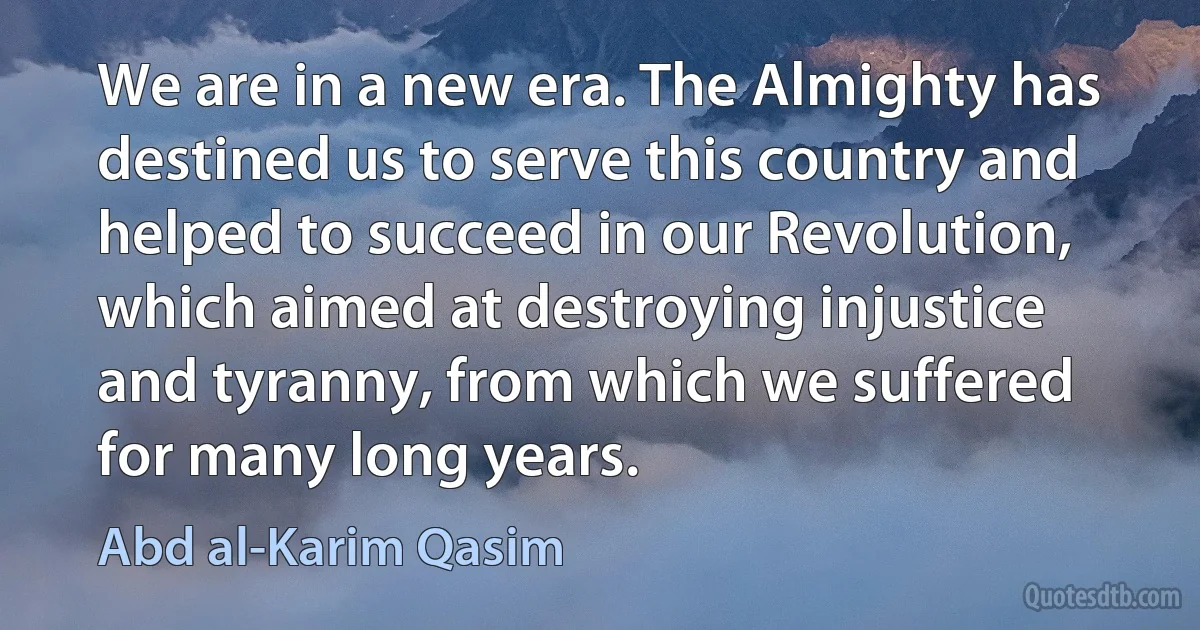 We are in a new era. The Almighty has destined us to serve this country and helped to succeed in our Revolution, which aimed at destroying injustice and tyranny, from which we suffered for many long years. (Abd al-Karim Qasim)