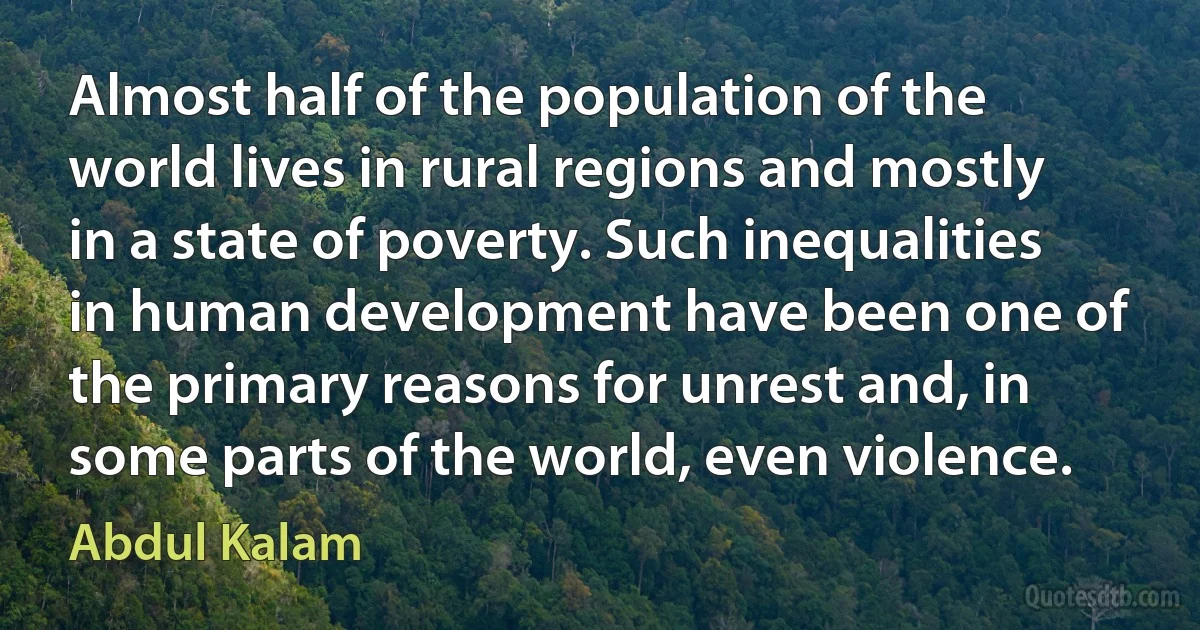 Almost half of the population of the world lives in rural regions and mostly in a state of poverty. Such inequalities in human development have been one of the primary reasons for unrest and, in some parts of the world, even violence. (Abdul Kalam)