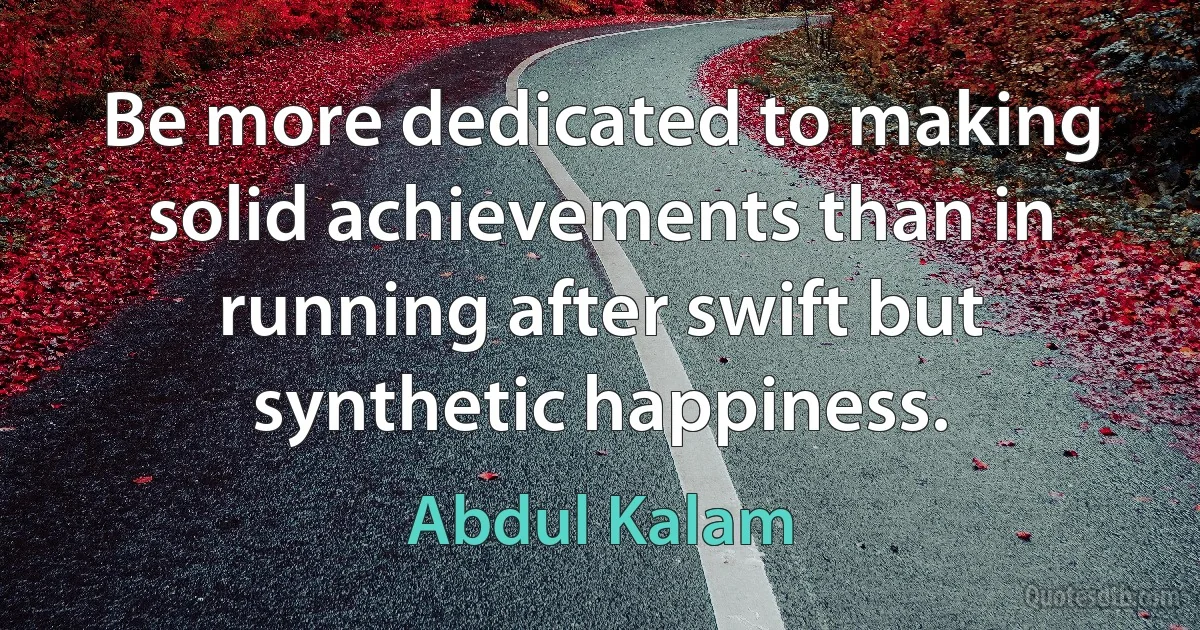 Be more dedicated to making solid achievements than in running after swift but synthetic happiness. (Abdul Kalam)