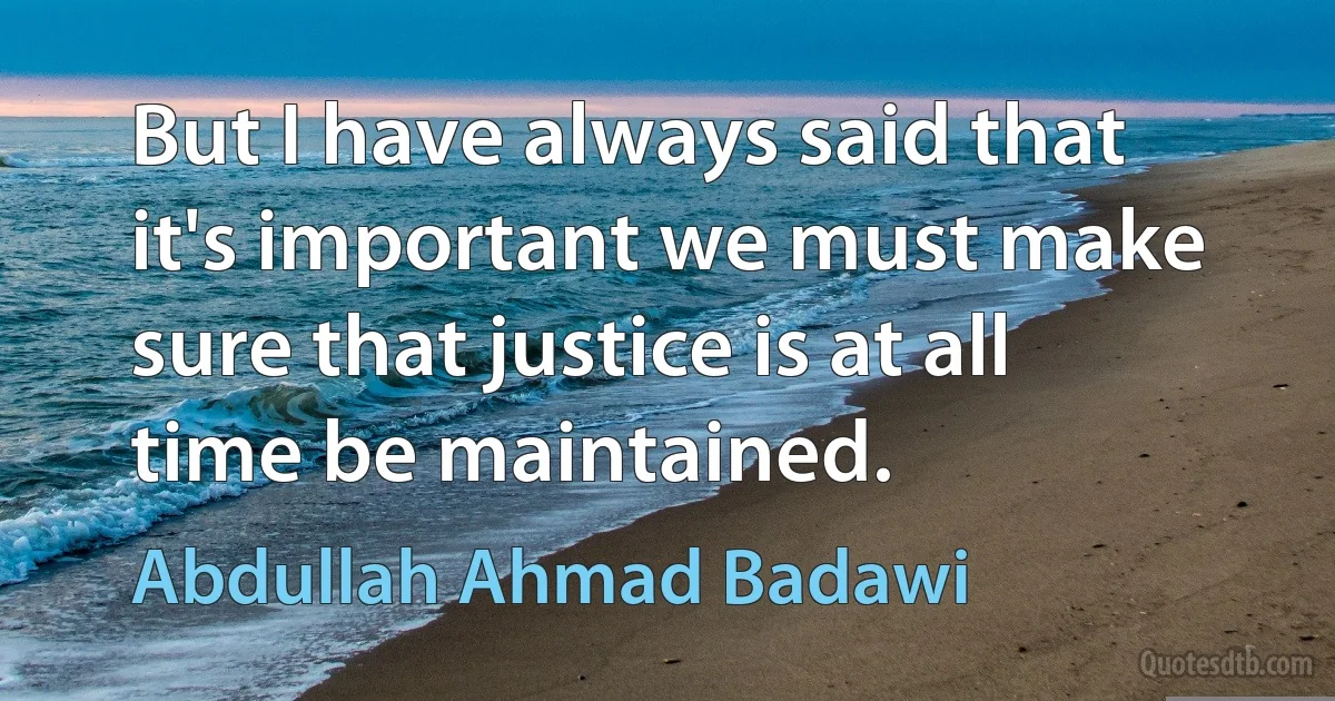 But I have always said that it's important we must make sure that justice is at all time be maintained. (Abdullah Ahmad Badawi)