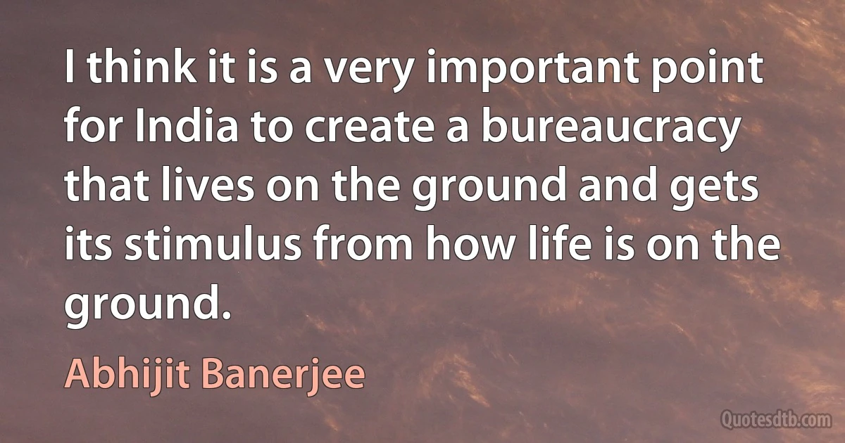 I think it is a very important point for India to create a bureaucracy that lives on the ground and gets its stimulus from how life is on the ground. (Abhijit Banerjee)