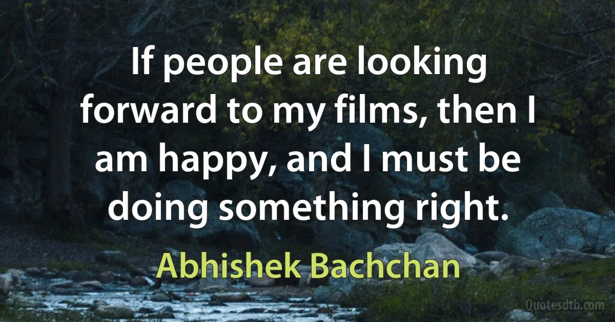 If people are looking forward to my films, then I am happy, and I must be doing something right. (Abhishek Bachchan)