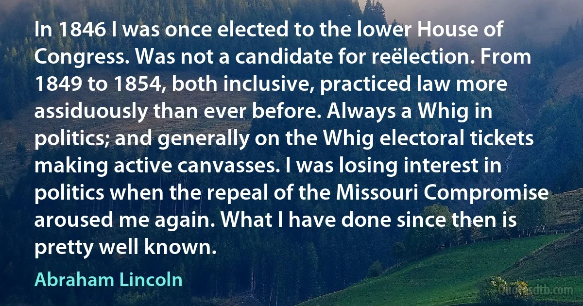 In 1846 I was once elected to the lower House of Congress. Was not a candidate for reëlection. From 1849 to 1854, both inclusive, practiced law more assiduously than ever before. Always a Whig in politics; and generally on the Whig electoral tickets making active canvasses. I was losing interest in politics when the repeal of the Missouri Compromise aroused me again. What I have done since then is pretty well known. (Abraham Lincoln)