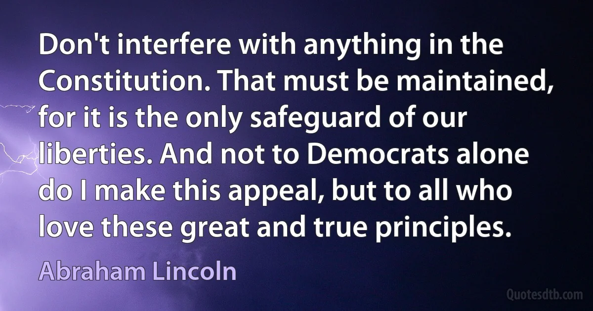 Don't interfere with anything in the Constitution. That must be maintained, for it is the only safeguard of our liberties. And not to Democrats alone do I make this appeal, but to all who love these great and true principles. (Abraham Lincoln)