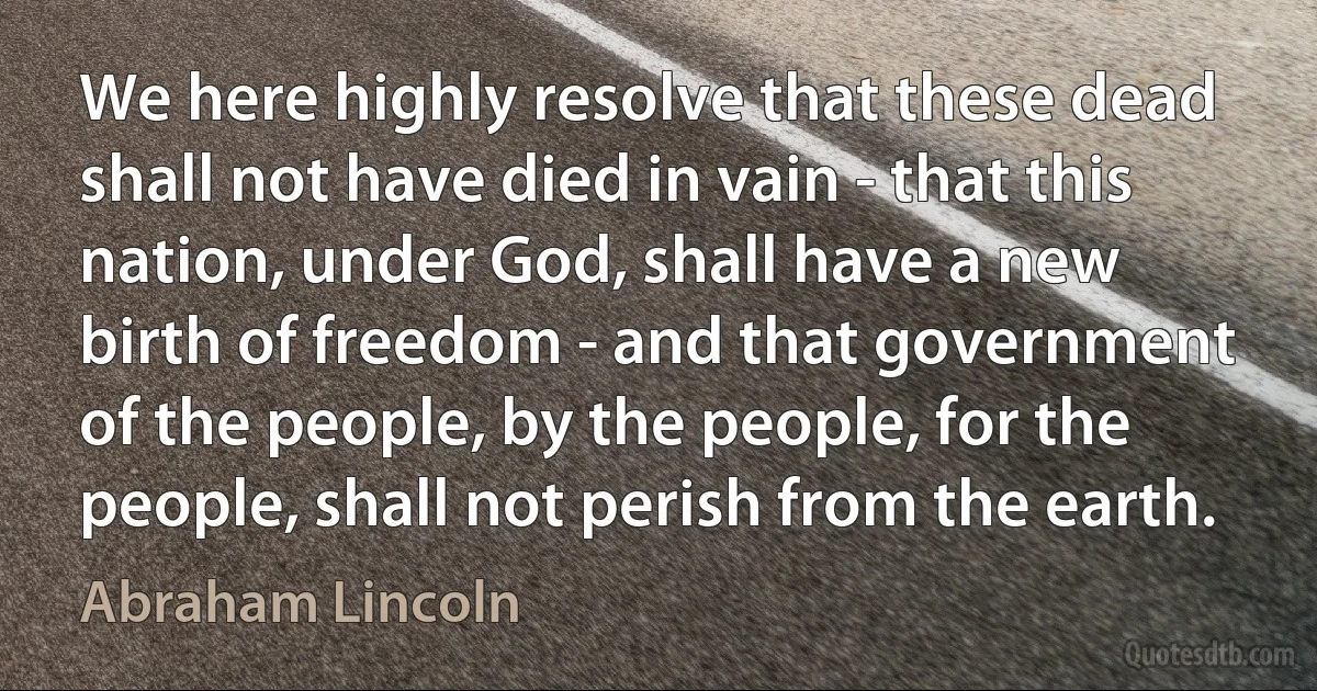 We here highly resolve that these dead shall not have died in vain - that this nation, under God, shall have a new birth of freedom - and that government of the people, by the people, for the people, shall not perish from the earth. (Abraham Lincoln)