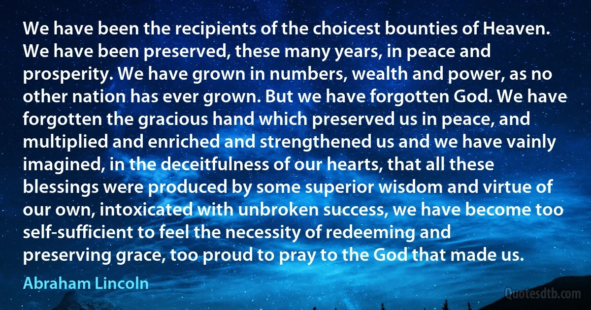 We have been the recipients of the choicest bounties of Heaven. We have been preserved, these many years, in peace and prosperity. We have grown in numbers, wealth and power, as no other nation has ever grown. But we have forgotten God. We have forgotten the gracious hand which preserved us in peace, and multiplied and enriched and strengthened us and we have vainly imagined, in the deceitfulness of our hearts, that all these blessings were produced by some superior wisdom and virtue of our own, intoxicated with unbroken success, we have become too self-sufficient to feel the necessity of redeeming and preserving grace, too proud to pray to the God that made us. (Abraham Lincoln)