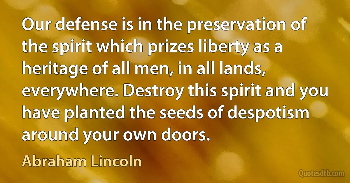 Our defense is in the preservation of the spirit which prizes liberty as a heritage of all men, in all lands, everywhere. Destroy this spirit and you have planted the seeds of despotism around your own doors. (Abraham Lincoln)