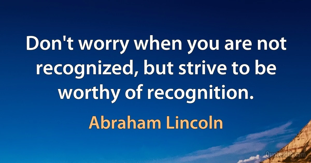 Don't worry when you are not recognized, but strive to be worthy of recognition. (Abraham Lincoln)