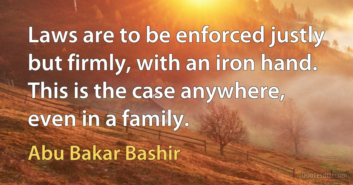 Laws are to be enforced justly but firmly, with an iron hand. This is the case anywhere, even in a family. (Abu Bakar Bashir)