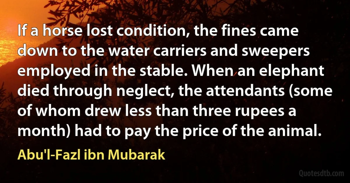 If a horse lost condition, the fines came down to the water carriers and sweepers employed in the stable. When an elephant died through neglect, the attendants (some of whom drew less than three rupees a month) had to pay the price of the animal. (Abu'l-Fazl ibn Mubarak)