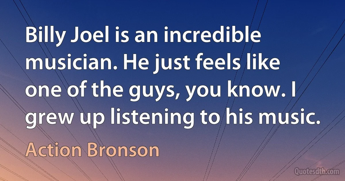 Billy Joel is an incredible musician. He just feels like one of the guys, you know. I grew up listening to his music. (Action Bronson)