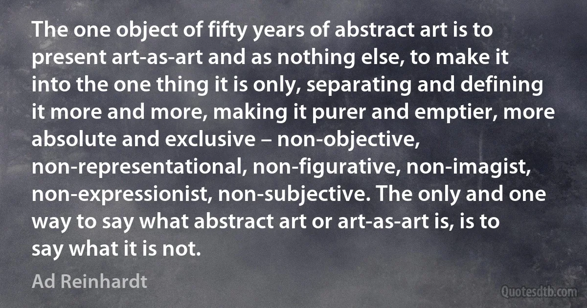 The one object of fifty years of abstract art is to present art-as-art and as nothing else, to make it into the one thing it is only, separating and defining it more and more, making it purer and emptier, more absolute and exclusive – non-objective, non-representational, non-figurative, non-imagist, non-expressionist, non-subjective. The only and one way to say what abstract art or art-as-art is, is to say what it is not. (Ad Reinhardt)