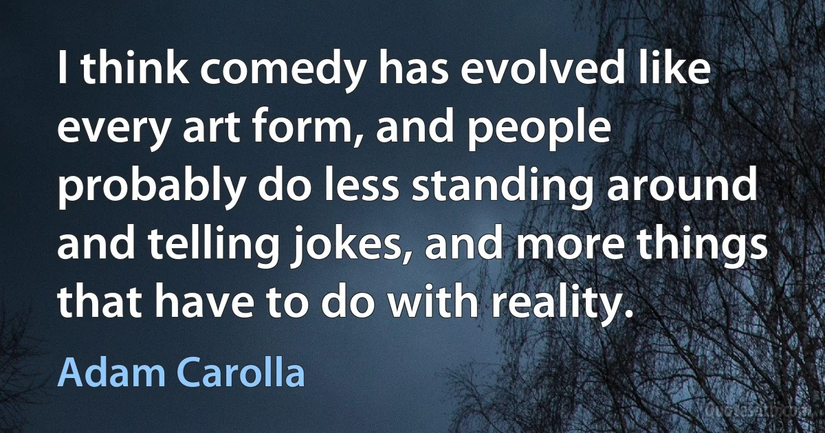 I think comedy has evolved like every art form, and people probably do less standing around and telling jokes, and more things that have to do with reality. (Adam Carolla)