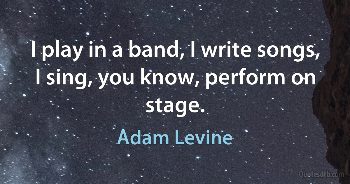 I play in a band, I write songs, I sing, you know, perform on stage. (Adam Levine)