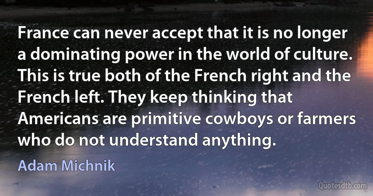 France can never accept that it is no longer a dominating power in the world of culture. This is true both of the French right and the French left. They keep thinking that Americans are primitive cowboys or farmers who do not understand anything. (Adam Michnik)