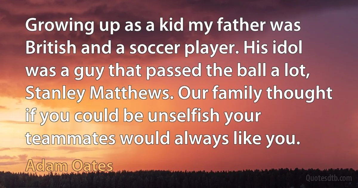 Growing up as a kid my father was British and a soccer player. His idol was a guy that passed the ball a lot, Stanley Matthews. Our family thought if you could be unselfish your teammates would always like you. (Adam Oates)