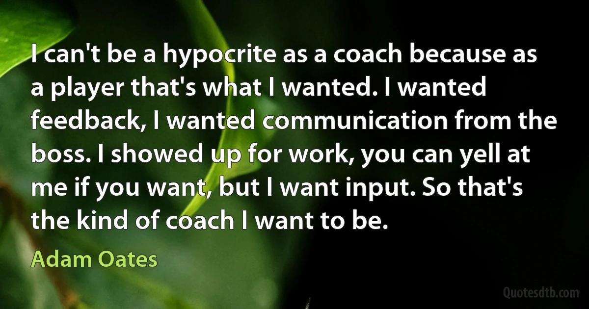 I can't be a hypocrite as a coach because as a player that's what I wanted. I wanted feedback, I wanted communication from the boss. I showed up for work, you can yell at me if you want, but I want input. So that's the kind of coach I want to be. (Adam Oates)