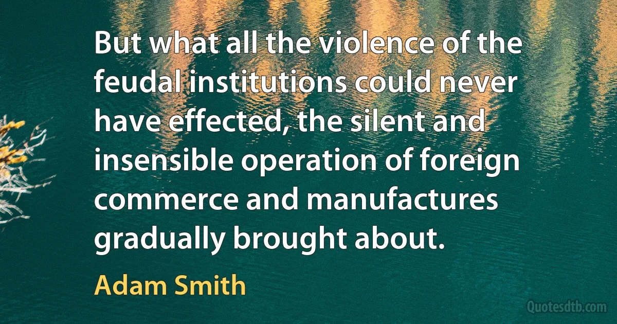 But what all the violence of the feudal institutions could never have effected, the silent and insensible operation of foreign commerce and manufactures gradually brought about. (Adam Smith)