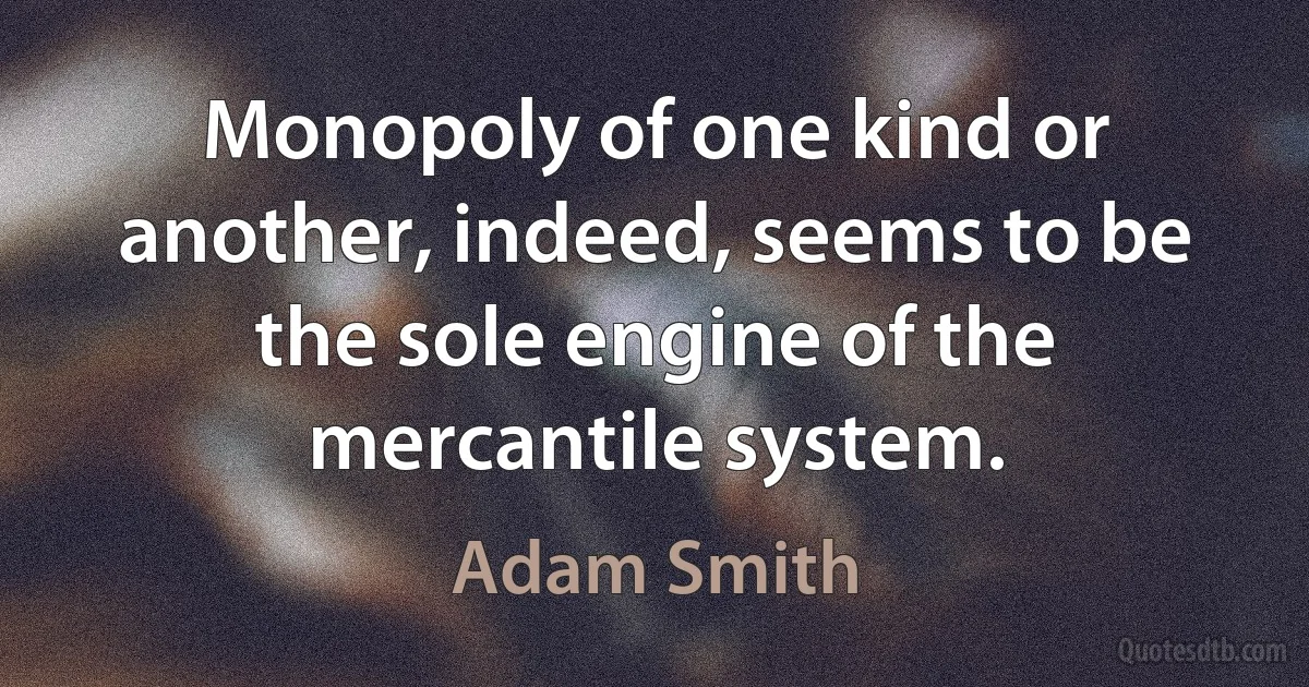 Monopoly of one kind or another, indeed, seems to be the sole engine of the mercantile system. (Adam Smith)