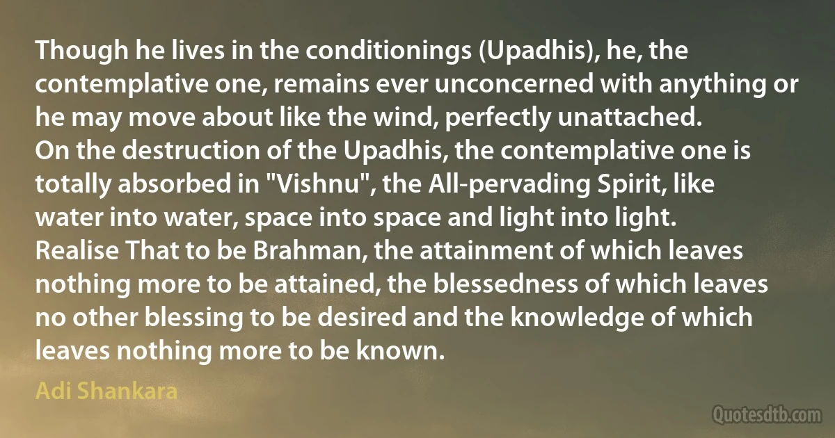 Though he lives in the conditionings (Upadhis), he, the contemplative one, remains ever unconcerned with anything or he may move about like the wind, perfectly unattached.
On the destruction of the Upadhis, the contemplative one is totally absorbed in "Vishnu", the All-pervading Spirit, like water into water, space into space and light into light.
Realise That to be Brahman, the attainment of which leaves nothing more to be attained, the blessedness of which leaves no other blessing to be desired and the knowledge of which leaves nothing more to be known. (Adi Shankara)