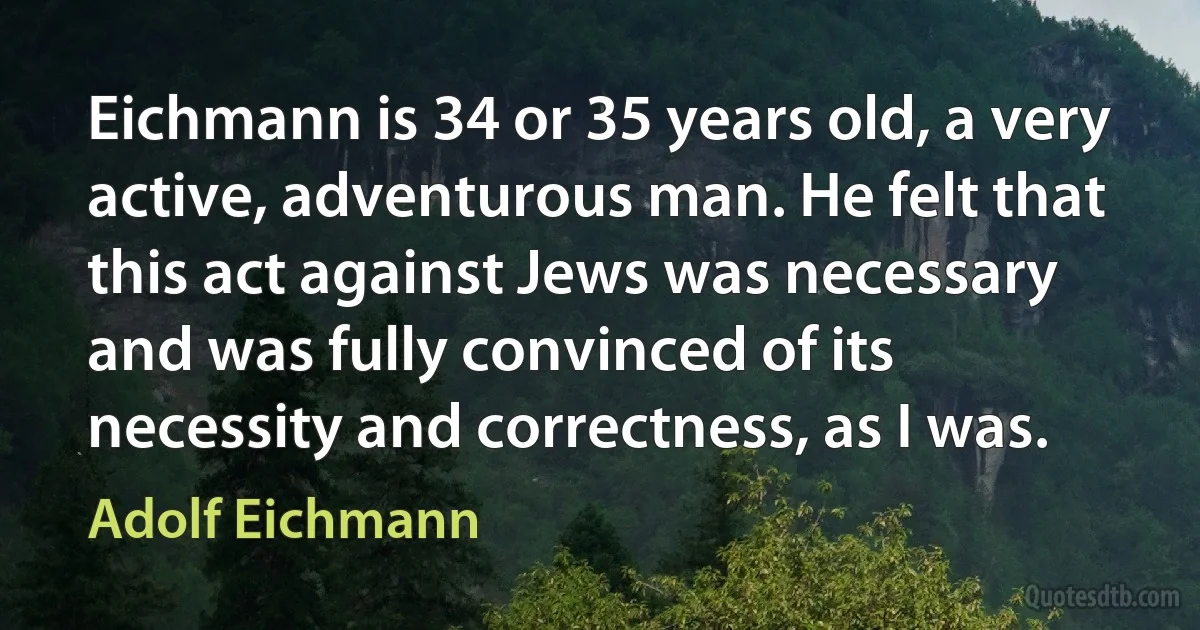 Eichmann is 34 or 35 years old, a very active, adventurous man. He felt that this act against Jews was necessary and was fully convinced of its necessity and correctness, as I was. (Adolf Eichmann)