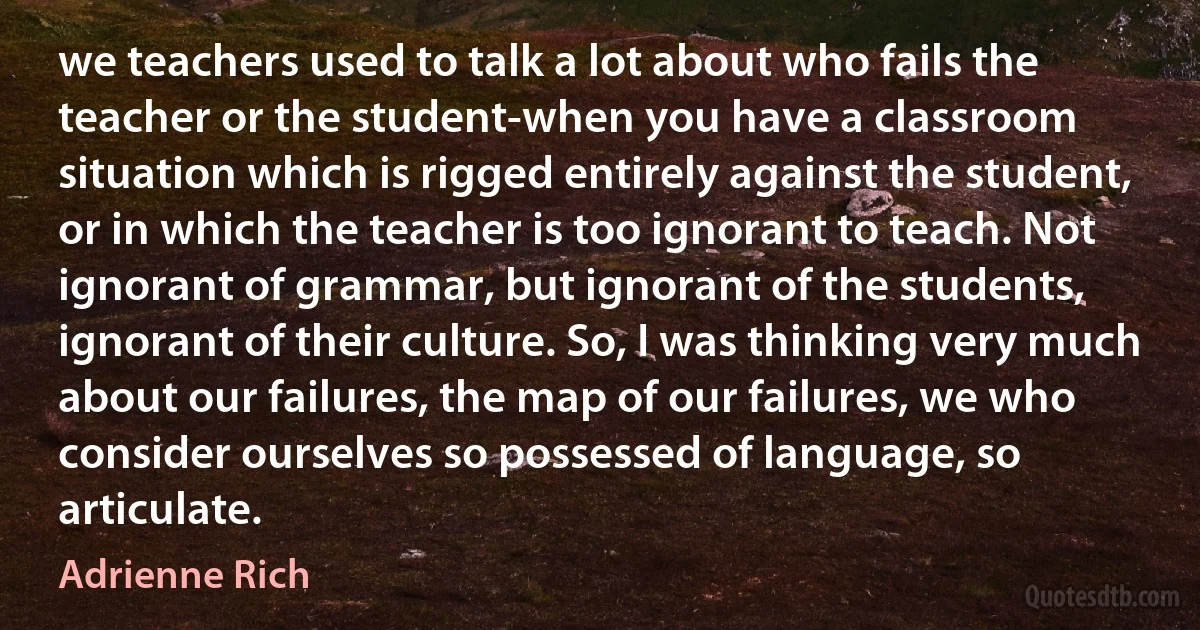 we teachers used to talk a lot about who fails the teacher or the student-when you have a classroom situation which is rigged entirely against the student, or in which the teacher is too ignorant to teach. Not ignorant of grammar, but ignorant of the students, ignorant of their culture. So, I was thinking very much about our failures, the map of our failures, we who consider ourselves so possessed of language, so articulate. (Adrienne Rich)