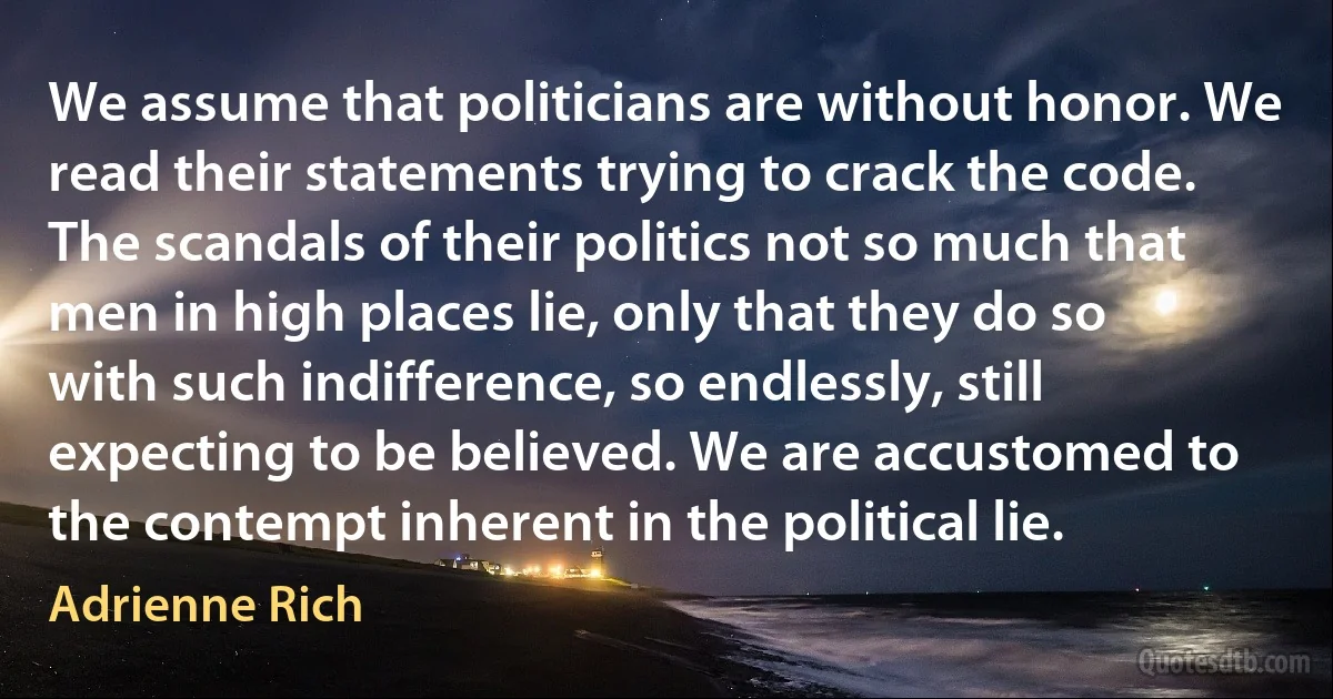 We assume that politicians are without honor. We read their statements trying to crack the code. The scandals of their politics not so much that men in high places lie, only that they do so with such indifference, so endlessly, still expecting to be believed. We are accustomed to the contempt inherent in the political lie. (Adrienne Rich)