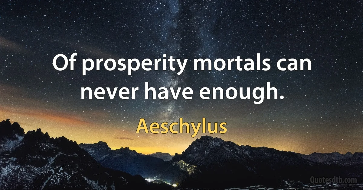 Of prosperity mortals can never have enough. (Aeschylus)