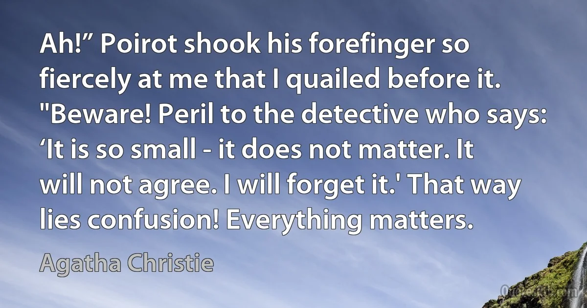 Ah!” Poirot shook his forefinger so fiercely at me that I quailed before it. "Beware! Peril to the detective who says: ‘It is so small - it does not matter. It will not agree. I will forget it.' That way lies confusion! Everything matters. (Agatha Christie)