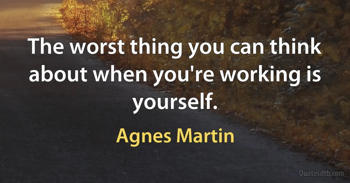 The worst thing you can think about when you're working is yourself. (Agnes Martin)