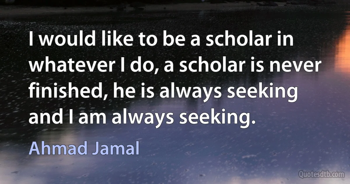 I would like to be a scholar in whatever I do, a scholar is never finished, he is always seeking and I am always seeking. (Ahmad Jamal)