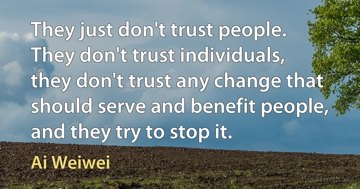 They just don't trust people. They don't trust individuals, they don't trust any change that should serve and benefit people, and they try to stop it. (Ai Weiwei)