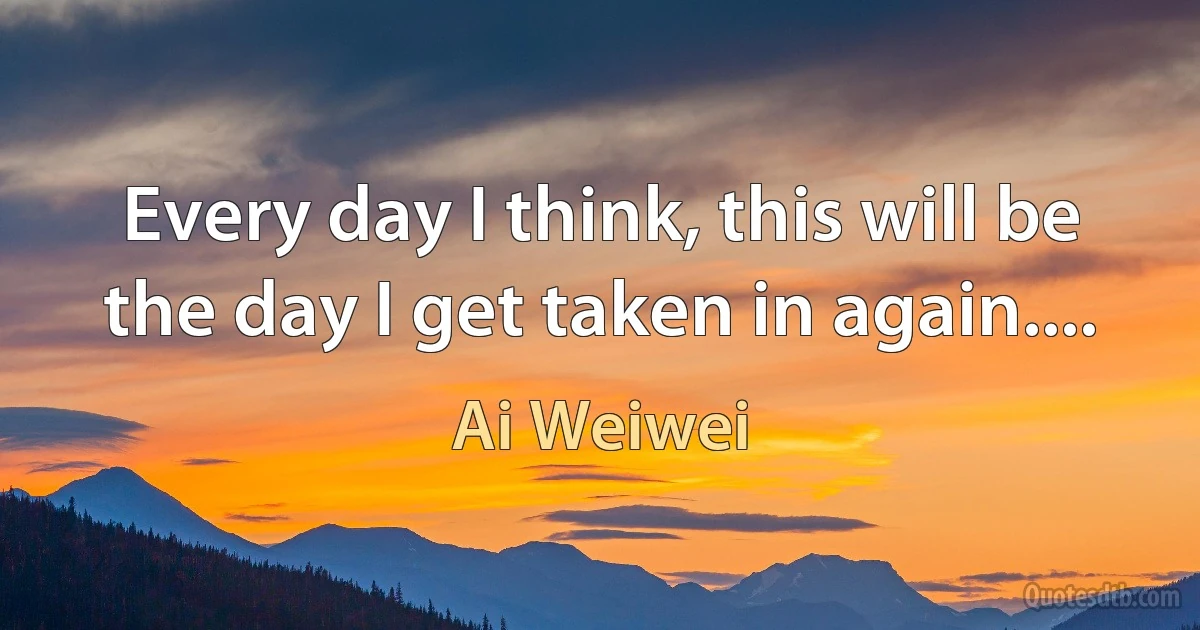 Every day I think, this will be the day I get taken in again.... (Ai Weiwei)