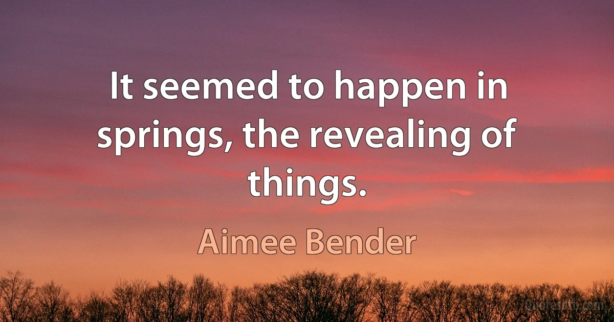 It seemed to happen in springs, the revealing of things. (Aimee Bender)