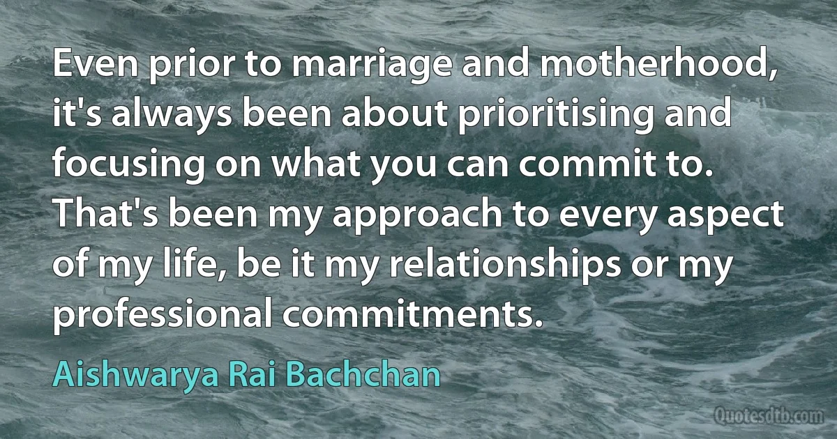 Even prior to marriage and motherhood, it's always been about prioritising and focusing on what you can commit to. That's been my approach to every aspect of my life, be it my relationships or my professional commitments. (Aishwarya Rai Bachchan)