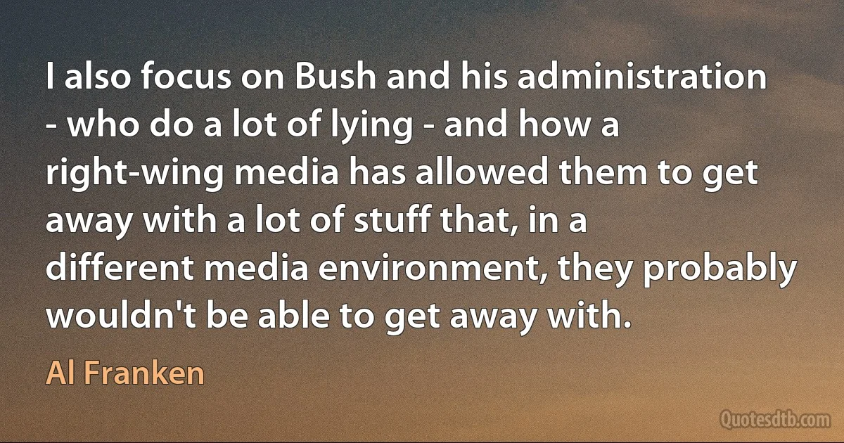 I also focus on Bush and his administration - who do a lot of lying - and how a right-wing media has allowed them to get away with a lot of stuff that, in a different media environment, they probably wouldn't be able to get away with. (Al Franken)